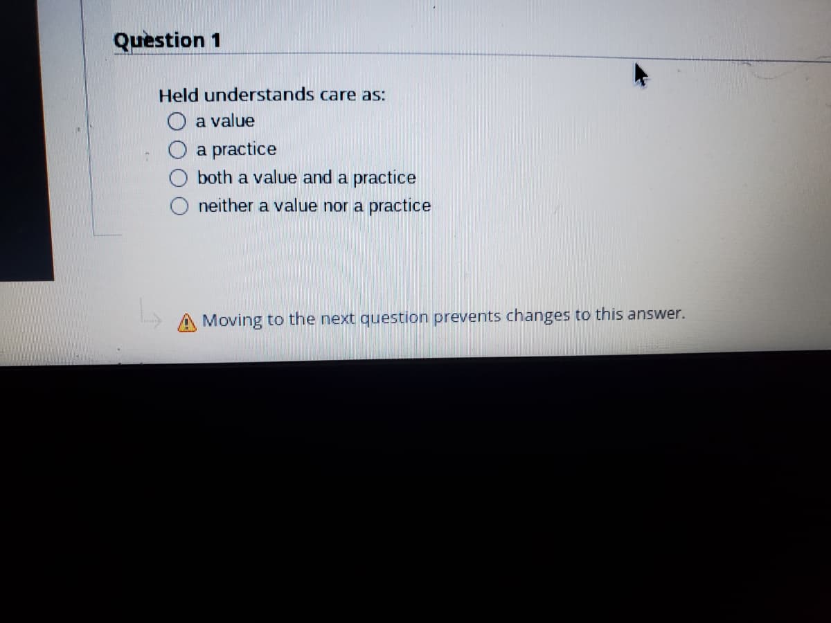 Quèstion 1
Held understands care as:
O a value
a practice
both a value and a practice
neither a value nor a practice
A Moving to the next question prevents changes to this answer.
