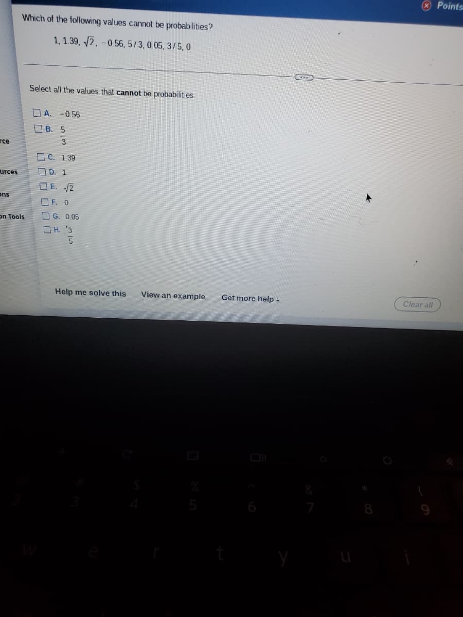 Points
Which of the following values cannot be probabilities?
1, 1.39, /2, -0.56, 5/3, 0.05, 3/5, 0
Select all the values that cannot be probabilities.
O A. -0.56
O B. 5
rce
O C. 1.39
urces
OD. 1
D E. 2
ons
O F. 0
on Tools
O G. 0.05
O H. '3
Help me solve this
View an example
Get more help -
Clear all
