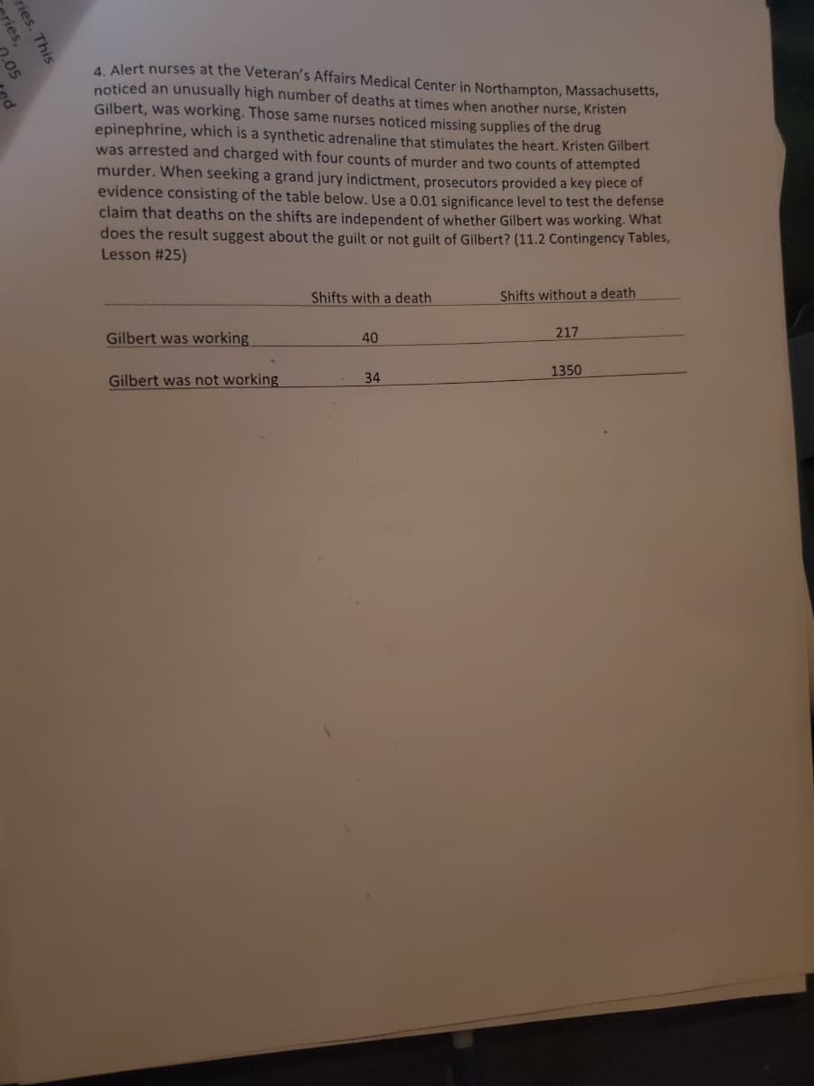 ries,
ries. This
.05
ed
4. Alert nurses at the Veteran's Affairs Medical Center in Northampton, Massachusetts,
noticed an unusually high number of deaths at times when another nurse, Kristen
Gilbert, was working. Those same nurses noticed missing supplies of the drug
epinephrine, which is a synthetic adrenaline that stimulates the heart. Kristen Gilbert
was arrested and charged with four counts of murder and two counts of attempted
murder. When seeking a grand jury indictment, prosecutors provided a key piece of
evidence consisting of the table below. Use a 0.01 significance level to test the defense
claim that deaths on the shifts are independent of whether Gilbert was working. What
does the result suggest about the guilt or not guilt of Gilbert? (11.2 Contingency Tables,
Lesson #25)
Gilbert was working
Gilbert was not working
Shifts with a death
40
34
Shifts without a death
217
1350