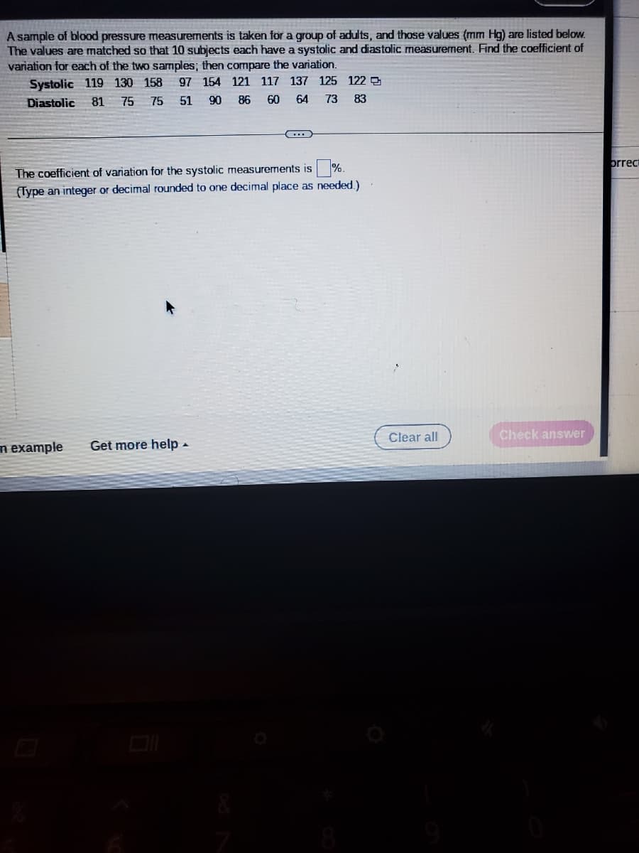 A sample of blood pressure measurements is taken for a group of adults, and those values (mm Hg) are listed below.
The values are matched so that 10 subjects each have a systolic and diastolic measurement. Find the coefficient of
variation for each of the two samples; then compare the variation.
Systolic 119 130 158 97 154 121 117 137 125 122
Diastolic 81 75 75 51
90
86
60 64
73 83
...
0%.
The coefficient of variation for the systolic measurements is
(Type an integer or decimal rounded to one decimal place as needed.)
n example Get more help.
Clear all
Check answer
orrect