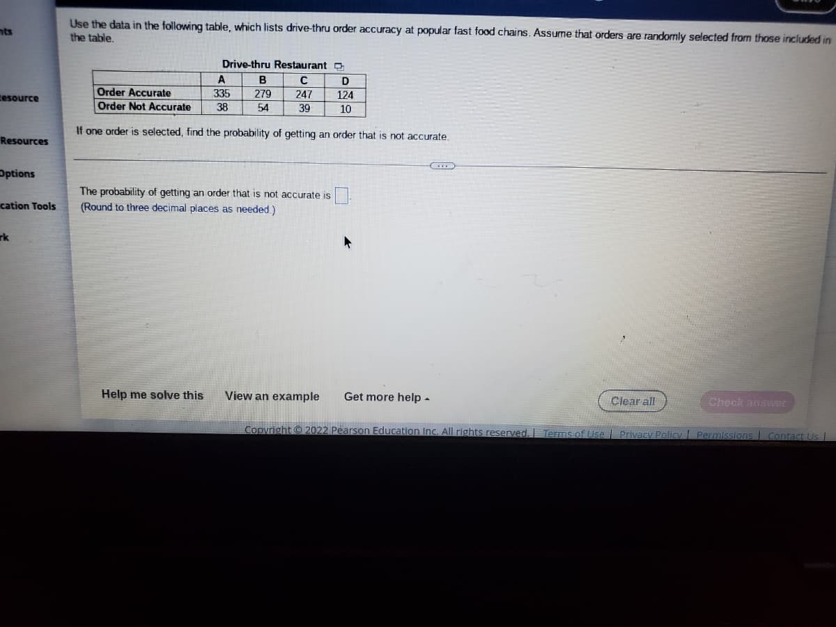 Use the data in the following table, which lists drive-thru order accuracy at popular fast food chains. Assume that orders are randomly selected from those included in
the table.
nts
Drive-thru Restaurant D
A
B
D
Order Accurate
Order Not Accurate
tesource
335
279
247
124
38
54
39
10
If one order is selected, find the probability of getting an order that is not accurate.
Resources
Options
The probability of getting an order that is not accurate is
(Round to three decimal places as needed.)
cation Tools
rk
Help me solve this
View an example
Get more help -
Clear all
Check answer
Copyright © 2022 Pearson Education Inc. All rights reserved.
Terms of Use
Privacy Policy Permissions Contact Us |

