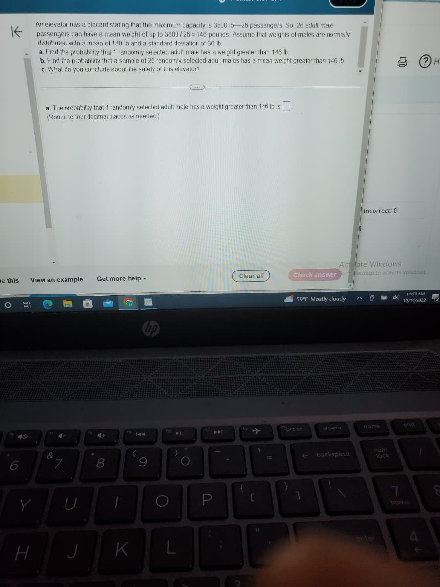 K
An elevator has a placard stating that the maximum capacity is 3800 lb-26 passengers. So, 26 adult male
passengers can have a mean weight of up to 3800/26=146 pounds. Assume that weights of males are normally
distributed with a mean of 180 lb and a standard deviation of 36 lb.
we this
O Bi
40
6
View an example
Y
a. Find the probability that 1 randomly selected adult male has a weight greater than 146 lb.
b. Find the probability that a sample of 26 randomly selected adult males has a mean weight greater than 146 lb.
c. What do you conclude about the safety of this elevator?
H
a. The probability that 1 randomly selected adult male has a weight greater than 146 lb ist
(Round to four decimal places as needed.)
&
4-
7
U
Get more help.
J
00
이
8
-
144
(
K
9
O
► 11
L
O.
AA
P
Clear all
{
[
+
Check answer
59°F Mostly cloudy
prt sc
4
1
backspace
Incorrect: 0
Actate Windows
ot Settings to activate Windows.
A
home
num
00
lock
4)
(?) H
11:59 AM
10/14/2022
end
7
home
1
星