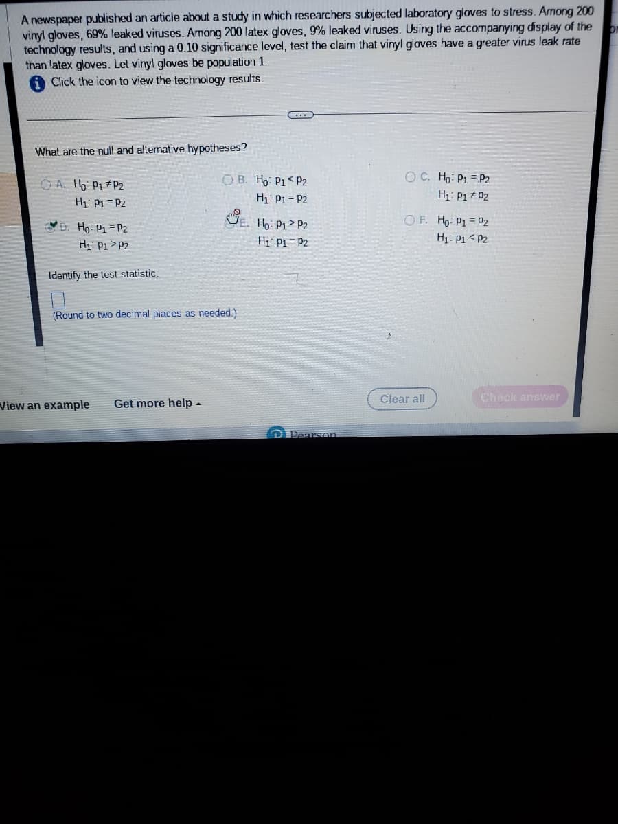 A newspaper published an article about a study in which researchers subjected laboratory gloves to stress. Among 200
vinyl gloves, 69% leaked viruses. Among 200 latex gloves, 9% leaked viruses. Using the accompanying display of the
technology results, and using a 0.10 significance level, test the claim that vinyl gloves have a greater virus leak rate
than latex gloves. Let vinyl gloves be population 1.
Click the icon to view the technology results.
What are the null and alternative hypotheses?
A. Ho: P₁ P2
H₁: P1 P2
D. Ho: P1 P2
H₁: P1 P2
Identify the test statistic.
OB. Ho: P1 P2
H₁: P1 = P2
(Round to two decimal places as needed.)
View an example Get more help.
Ho: P1 P2
H₁: P₁ P2
D Pearson
OC. Ho: P1
H₁: P1
OF. Ho: P1
H₁: P1
Clear all
P2
P2
P2
P2
Check answer