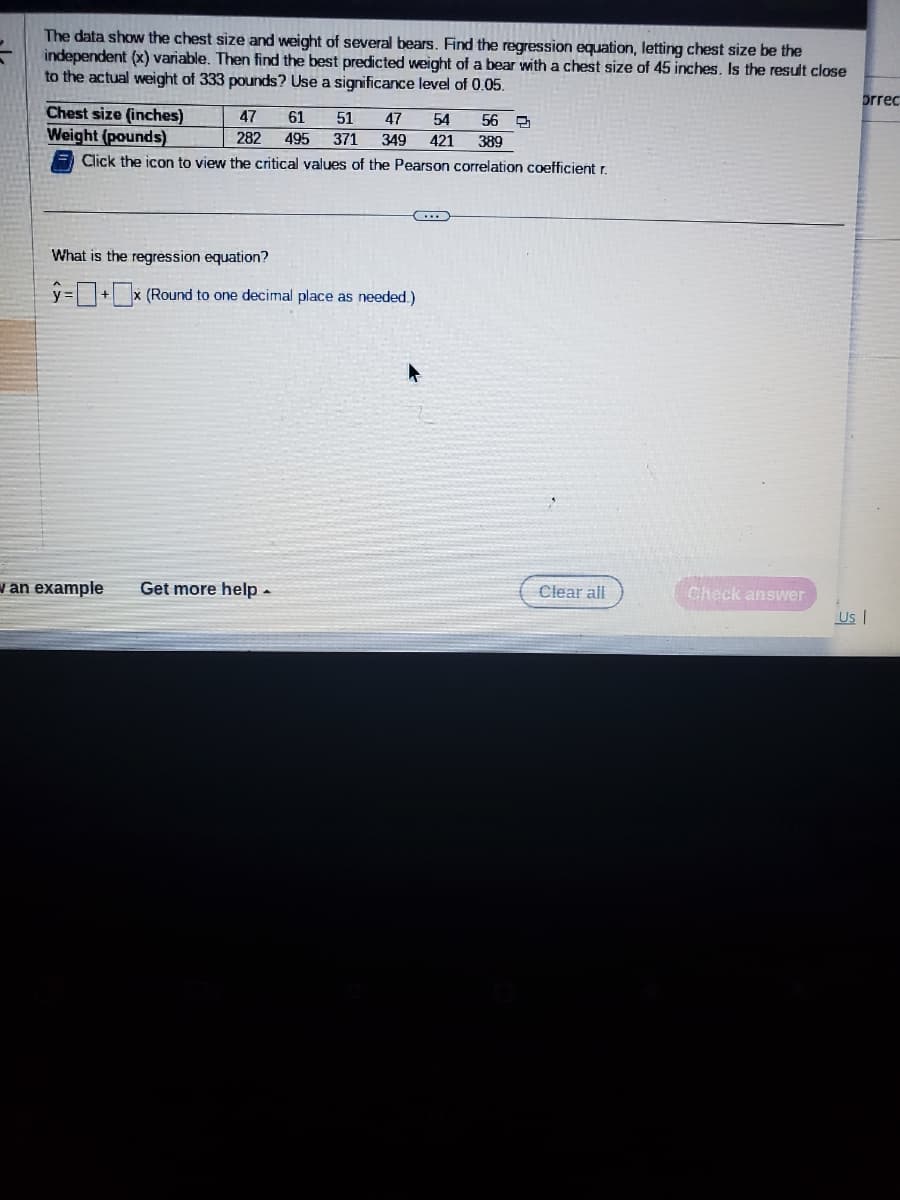 The data show the chest size and weight of several bears. Find the regression equation, letting chest size be the
independent (x) variable. Then find the best predicted weight of a bear with a chest size of 45 inches. Is the result close
to the actual weight of 333 pounds? Use a significance level of 0.05.
Chest size (inches)
Weight (pounds)
Click the icon to view the critical values of the Pearson correlation coefficient r.
47 61 51 47 54 56
282 495 371 349 421 389
(...)
What is the regression equation?
y=+x (Round to one decimal place as needed.)
an example Get more help.
Clear all
Check answer
brrec
Us |