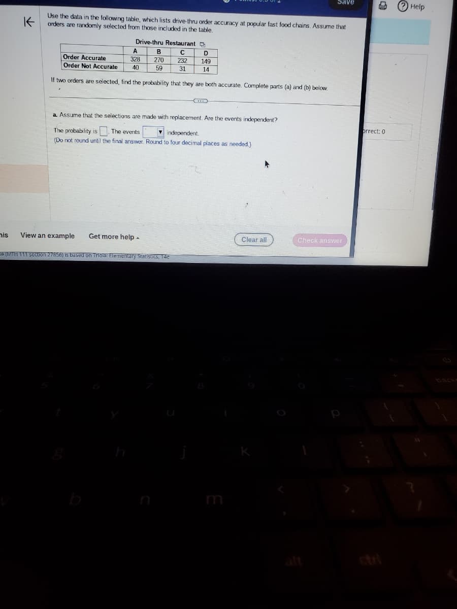 mis
K
Use the data in the following table, which lists drive-thru order accuracy at popular fast food chains. Assume that
orders are randomly selected from those included in the table.
Drive-thru Restaurant D
C
232
31
A
328
40
B
270
59
Order Accurate
Order Not Accurate
If two orders are selected, find the probability that they are both accurate. Complete parts (a) and (b) below.
View an example Get more help.
D
149
14
a. Assume that the selections are made with replacement. Are the events independent?
The probability is. The events
independent.
(Do not round until the final answer. Round to four decimal places as needed.)
se (MTH 111 section 27856) is based on Triola: Elementary Statistics, 14e
Save
Clear all
Check answer
1
orrect: 0
? Help
