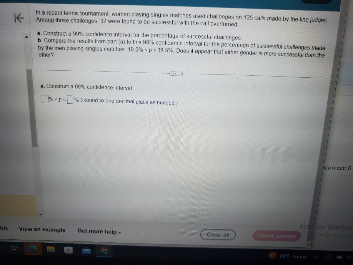 his
K
In a recent tennis tournament, women playing singles matches used challenges on 135 calls made by the line judges.
Among those challenges, 32 were found to be successful with the call overturned.
B
a. Construct a 99% confidence interval for the percentage of successful challenges.
b. Compare the results from part (a) to this 99% confidence interval for the percentage of successful challenges made
by the men playing singles matches: 19.5% <p<38.5%. Does it appear that either gender is more successful than the
other?
...
a. Construct a 99% confidence interval.
%<p<% (Round to one decimal place as needed.)
View an example Get more help -
Clear all
Check answer
correct: 0
Activate Window
o to Settings to activat
66°F Sunny
