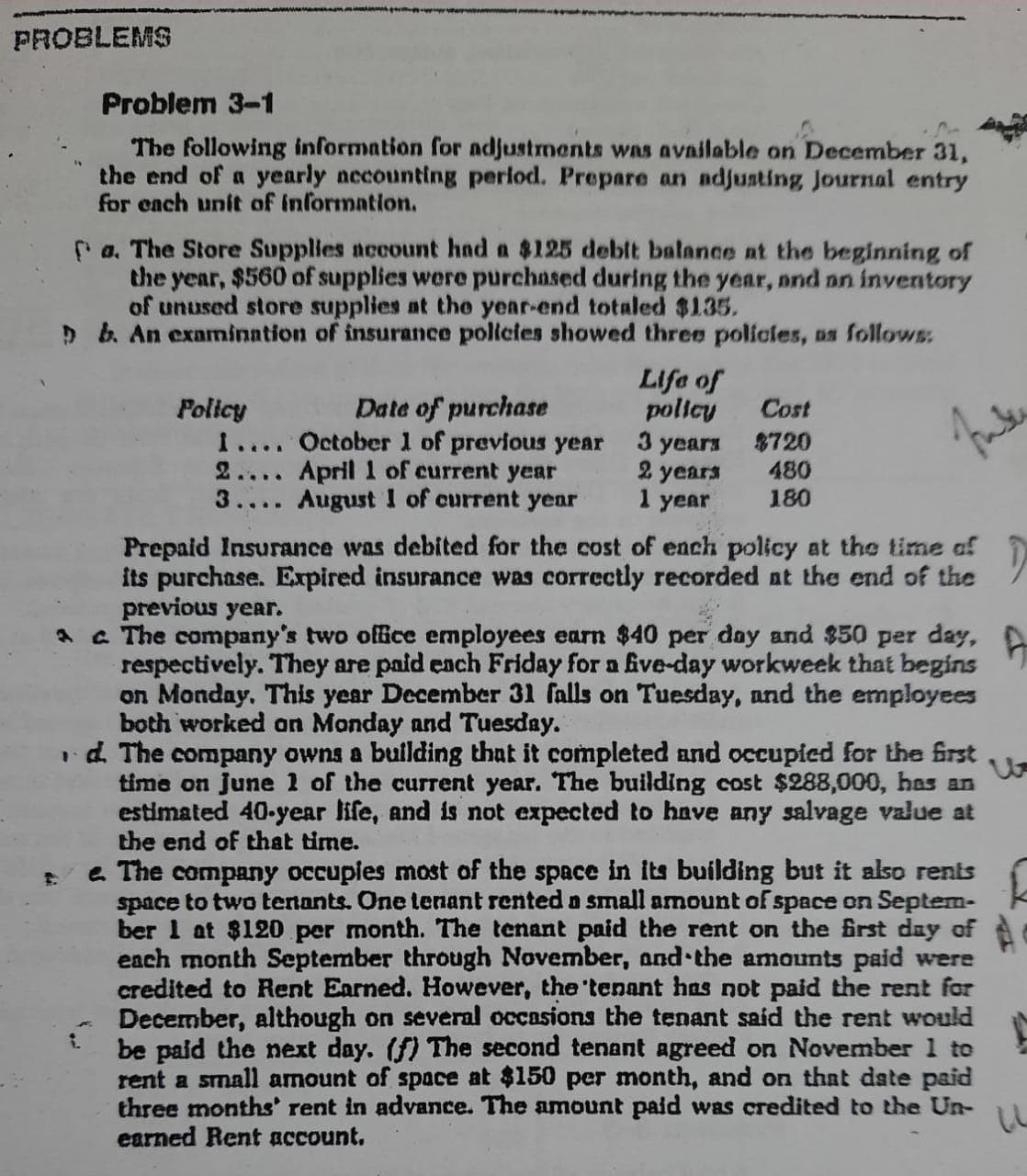 PROBLEMS
Problem 3-1
The following information for adjustments was available on December 31,
the end of a yearly necounting perlod. Prepare an adjusting Journal entry
for each unit of information.
Pa. The Store Supplies account had a $125 deblt balance at the beginning of
the year, $560 of supplies were purchased during the year, nnd n inventory
of unused store supplies at the year-end totaled $135.
D b. An examnination of insurance policies showed three polícies, as follows:
Life of
policy
3 years
2 years
1 year
Date of purchase
Policy
1.... October 1 of previous year
2.... April 1 of current year
3.... August I of current year
Cost
8720
480
180
Prepaid Insurance was debited for the cost of ench policy at the time af
its purchase. Expired insurance was correctly recorded at the end of the
previous year.
A a The company's two office employees earn $40 per day and $50 per day,
respectively. They are paid ench Friday for a five-day workweek that begins
on Monday. This year December 31 falls on Tuesday, and the employees
both worked an Monday and Tuesday.
id. The company owns a building that it completed and occupied for the first
time on june 1 of the current year. The building cost $288,000, has an
estimated 40-year life, and is not expected to have any salvage value at
the end of that time.
e. The company occupies most of the space in its building but it also renis
space to two tenants. One tenant rented a small amount of space on Septem-
ber 1 at $120 per month. The tenant paid the rent on the irst day of A
each month September through November, and the amounts paid were
credited to Rent Earned. However, the 'tenant has not paid the rent for
December, although on several occasions the tenant said the rent would
be paid the next day. (f) The second tenant agreed on November 1 to
rent a small amount of space at $150 per month, and on that date paid
three months' rent in advance. The amount paid was credited to the Un-
earned Rent account.
