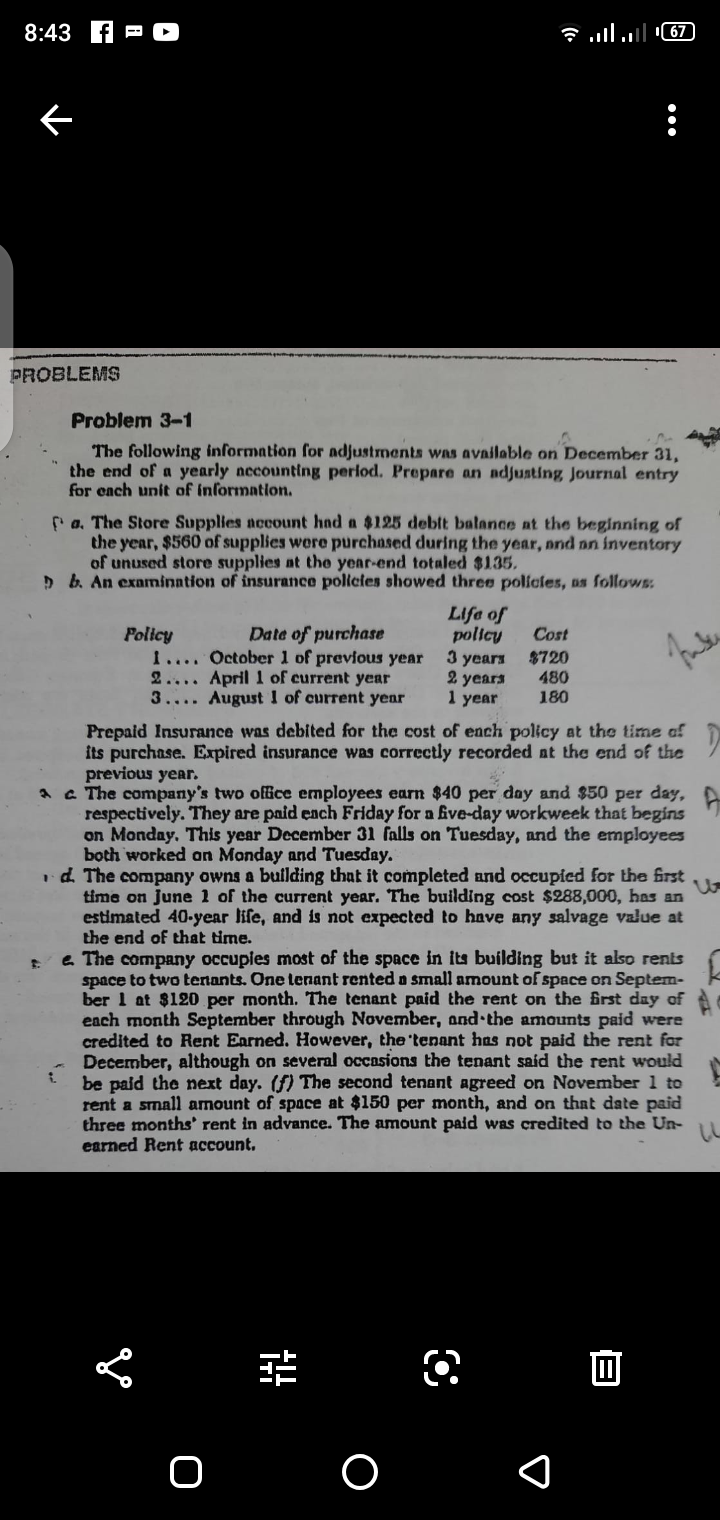 8:43
שי |ו.. ון.
PROBLEMS
Problem 3-1
The following information for adjustments was available on December 31,
the end of a yearly necounting perlod. Prepare an adjusting Journal entry
for ench unit of information.
Pa. The Store Supplies account had a $125 debit balance at the begining of
the year, $560 of supplies were purchased during the year, nnd nn inventory
of unused store supplies at the year-end totaled $135.
> b. An examination of insurance policies showed three policles, as follows:.
Life of
policy
3 years
2 years
1 year
Date of purchase
Policy
1.... October 1 of previous year
2.... April 1 of current year
3.... August I of current yenr
Cost
$720
480
180
Prepaid Insurance was debited for the cost of ench policy at the time of
its purchase. Expired insurance was correctly recorded at the end of the
previous year.
A a The company's two office employees earn $40 per day and $50 per day, A
respectively. They are paid ench Friday for a five-day workweek that begins
on Monday, This year December 31 falls on Tuesday, and the employees
both worked an Monday and Tuesday.
id. The company owns a building that it completed and occupied for the frst
time on June 1 of the current year. The building cost $288,000, has an
estimated 40-year life, and is not expected to have any salvage value at
the end of that time.
e The company occupies most of the space in its building but it also rents
space to two tenants. One lenant rented a small amount of space on Septem-
ber 1 at $120 per month. The tenant paid the rent on the frst day of
each month September through November, and the amounts paid were
credited to Rent Earned. However, the 'tenant has not paid the rent for
December, although on several occasions the tenant said the rent would
be paid the next day. (f) The second tenant agreed on November 1 to
rent a small amount of space at $150 per month, and on that date paid
three months' rent in advance. The amount paid was credited to the Un-
earned Rent account.
