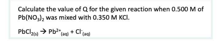 Calculate the value of Q for the given reaction when 0.500 M of
Pb(NO3), was mixed with 0.350 M KCI.
PbCl21s) → Pb2+,
(aq)
+ Cl'(aq)
