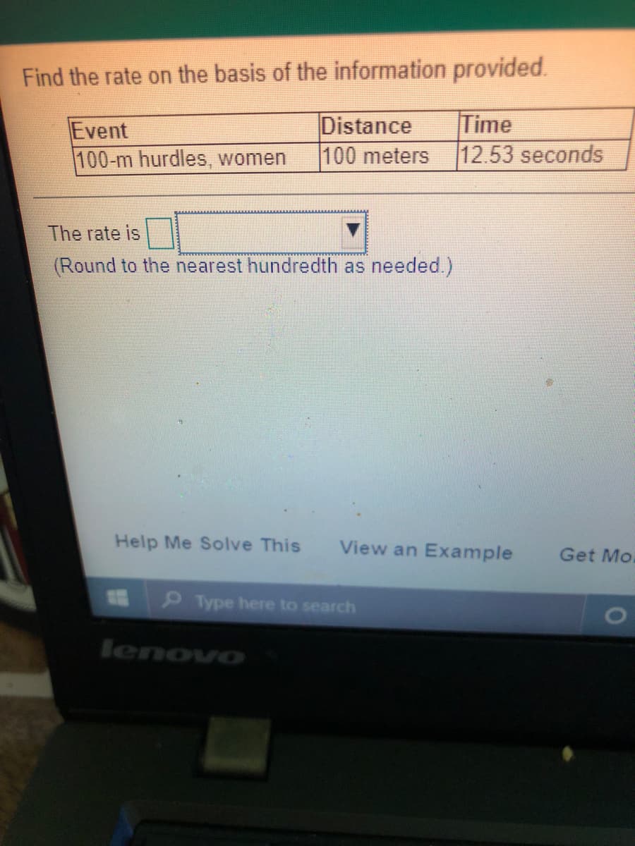 Find the rate on the basis of the information provided.
Event
100-m hurdles, women
Distance
100 meters
Time
12.53 seconds
The rate is
(Round to the nearest hundredth as needed.)
Help Me Solve This
View an Example
Get Mo.
Type here to search
lenovo
