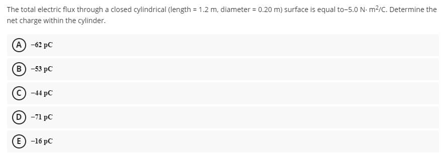 The total electric flux through a closed cylindrical (length = 1.2 m, diameter = 0.20 m) surface is equal to-5.0 N. m2/c. Determine the
net charge within the cylinder.
(A) -62 pC
(В) -53 рC
C) -44 pC
D -71 pC
E) -16 pC
