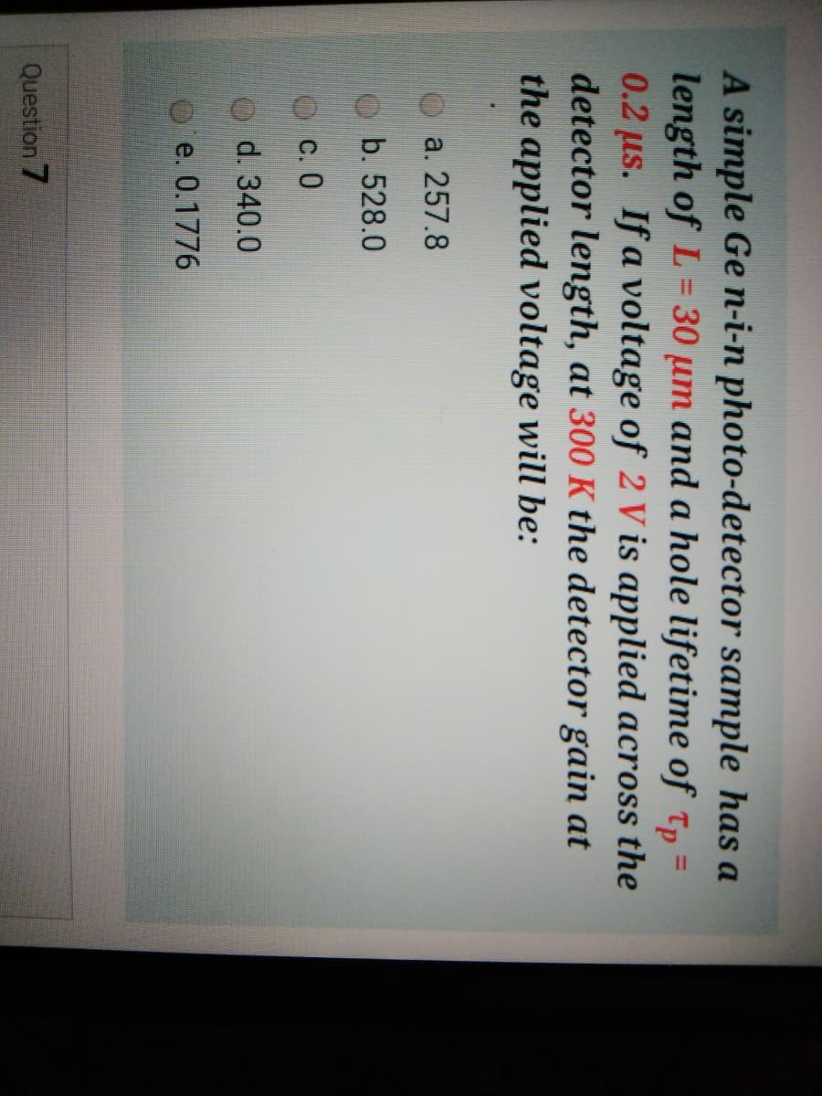 A simple Ge n-i-n photo-detector sample has a
length of L = =
0.2 us. If a voltage of 2 V is applied across the
detector length, at 300 K the detector gain at
the applied voltage will be:
30 um and a hole lifetime of Tp
%3D
a. 257.8
b. 528.0
c. 0
d. 340.0
e. 0.1776
Question 7
