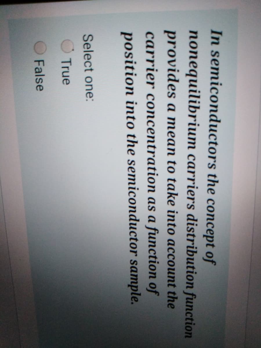 In semiconductors the concept of
nonequilibrium carriers distribution function
provides a mean to take into account the
carrier concentration as a function of
position into the semiconductor sample.
Select one:
O True
False
