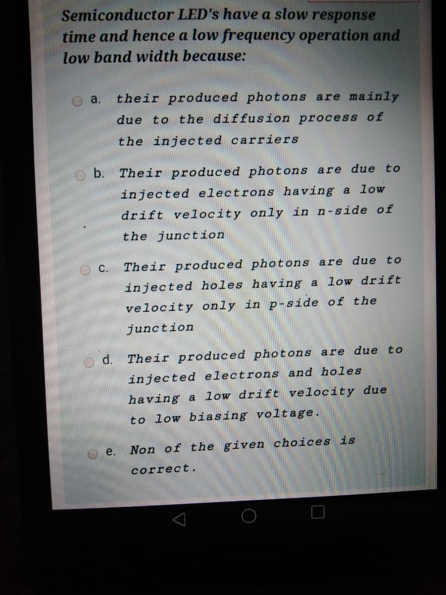 Semiconductor LED's have a slow response
time and hence a low frequency operation and
low band width because:
a.
their produced photons are mainly
due to the diffusion process of
the injected carriers
b.
Their produced photons are due to
injected electrons having a low
drift velocity only in n-side of
the junction
C.
Their produced photons are due to
injected holes having a low drift
velocity only in p-side of the
junction
d.
Their produced photons are due to
injected electrons and holes
having a low drift velocity due
to low biasing voltage.
e.
Non of the given choices is
correct.
