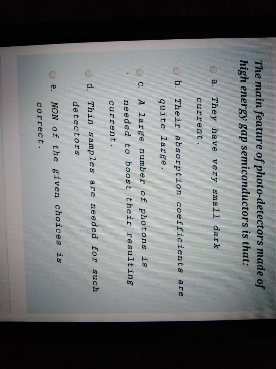 The main feature of photo-detectors made of
high energy gap semiconductors is that:
a.
They have very small dark
current.
b. Their absorption coefficients are
quite large.
C.
A large number of photons is
needed to boost their resulting
current.
d.
Thin samples are needed for such
detectors
e.
NON of the given choices is
correct.
