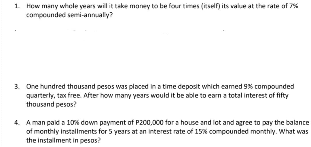 1. How many whole years will it take money to be four times (itself) its value at the rate of 7%
compounded semi-annually?
3. One hundred thousand pesos was placed in a time deposit which earned 9% compounded
quarterly, tax free. After how many years would it be able to earn a total interest of fifty
thousand pesos?
4. A man paid a 10% down payment of P200,000 for a house and lot and agree to pay the balance
of monthly installments for 5 years at an interest rate of 15% compounded monthly. What was
the installment in pesos?
