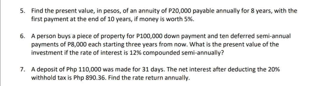 5. Find the present value, in pesos, of an annuity of P20,000 payable annually for 8 years, with the
first payment at the end of 10 years, if money is worth 5%.
6. A person buys a piece of property for P100,000 down payment and ten deferred semi-annual
payments of P8,000 each starting three years from now. What is the present value of the
investment if the rate of interest is 12% compounded semi-annually?
7. A deposit of Php 110,000 was made for 31 days. The net interest after deducting the 20%
withhold tax is Php 890.36. Find the rate return annually.
