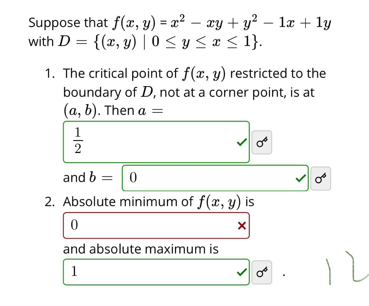 Suppose that f (x, y) = x²
– xy + y? – læ + 1y
%3D
-
with D
{(x, y) | 0 < y < x < 1}.
1. The critical point of f(x, y) restricted to the
boundary of D, not at a corner point, is at
(а, b). Then
a —
1
2
and b
2. Absolute minimum of f(x, y) is
and absolute maximum is
1
