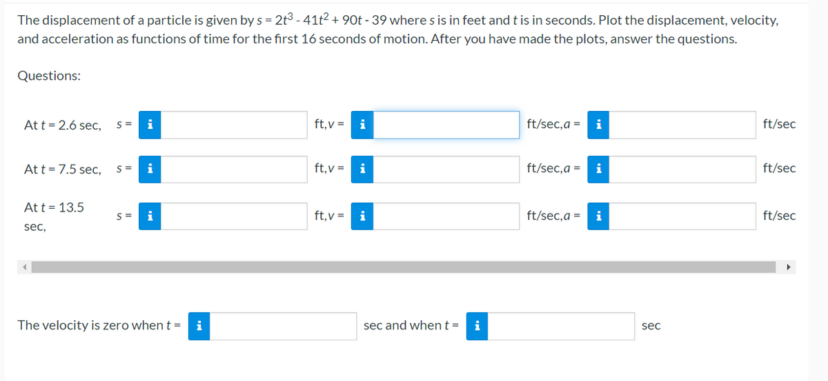 The displacement of a particle is given by s = 2t3 - 41t2 + 90t - 39 where s is in feet and t is in seconds. Plot the displacement, velocity,
and acceleration as functions of time for the first 16 seconds of motion. After you have made the plots, answer the questions.
Questions:
Att = 2.6 sec,
S =
ft,v =
ft/sec,a = i
ft/sec
Att = 7.5 sec,
S =
ft,v =
ft/sec,a =
i
ft/sec
Att = 13.5
S =
i
ft,v =
i
ft/sec,a = i
ft/sec
sec,
The velocity is zero when t =
i
sec and whent=
i
sec
