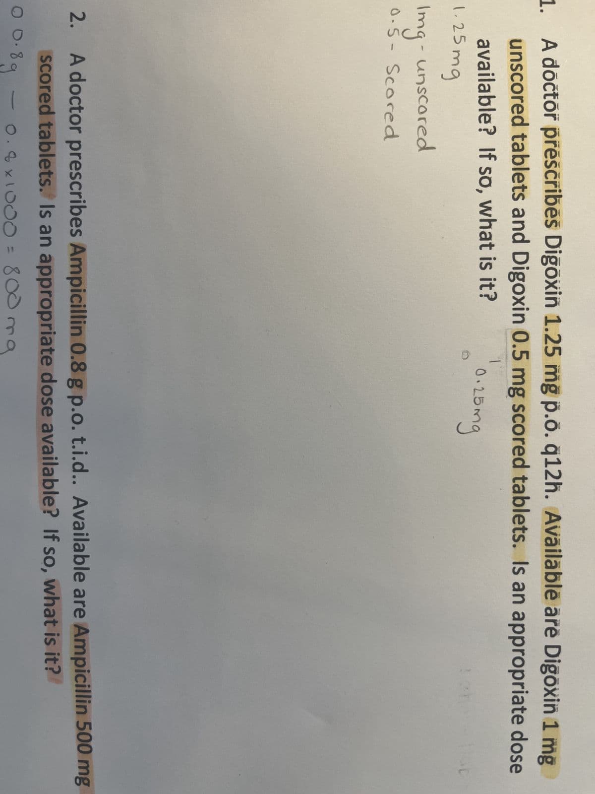 1. A doctor prescribes Digoxin 1.25 mg p.o. q12h. Available are Digoxin 1 mg
unscored tablets and Digoxin 0.5 mg scored tablets. Is an appropriate dose
available? If so, what is it?
1.25mg
Img- unscored
0.5- Scored
1
0.25mg
2.
10.8
A doctor prescribes Ampicillin 0.8 g p.o. t.i.d.. Available are Ampicillin 500 mg
scored tablets. Is an appropriate dose available? If so, what is it?
0.8g
0.8 x 1000 =
800 mg