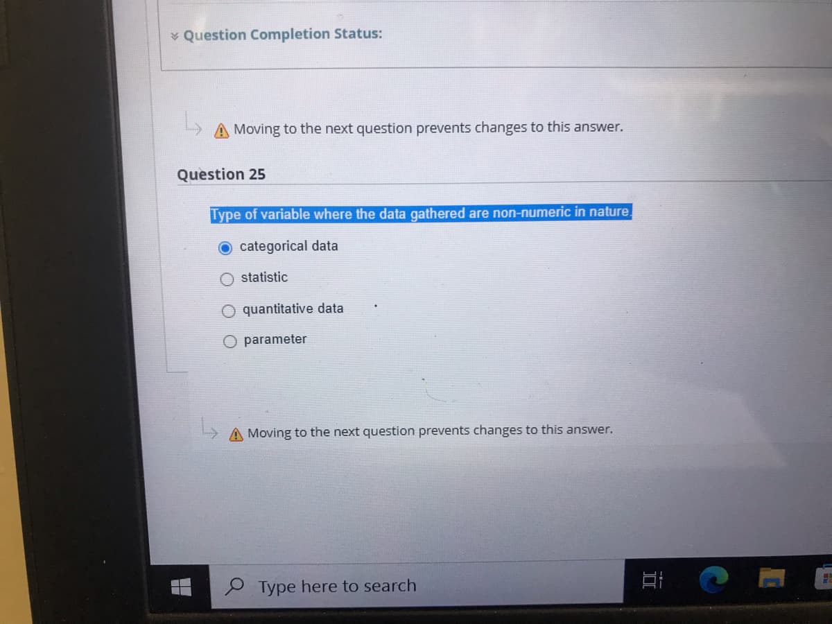 * Question Completion Status:
Moving to the next question prevents changes to this answer.
Question 25
Type of variable where the data gathered are non-numeric in nature.
O categorical data
O statistic
quantitative data
O parameter
A Moving to the next question prevents changes to this answer.
P Type here to search
立
