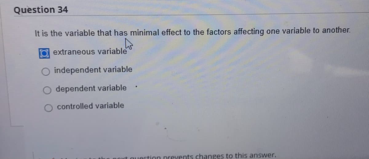 Question 34
It is the variable that has minimal effect to the factors affecting one variable to another.
O extraneous variable
independent variable
dependent variable
controlled variable
estion prevents changes to this answer.
