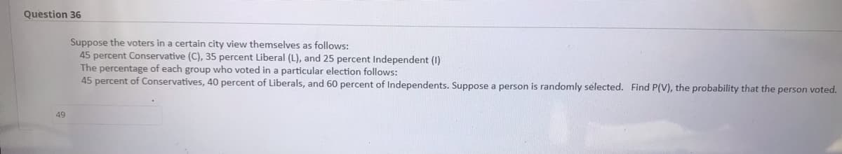 Question 36
Suppose the voters in a certain city view themselves as follows:
45 percent Conservative (C), 35 percent Liberal (L), and 25 percent Independent (1)
The percentage of each group who voted in a particular election follows:
45 percent of Conservatives, 40 percent of Liberals, and 60 percent of Independents. Suppose a person is randomly selected. Find P(V), the probability that the person voted.
49
