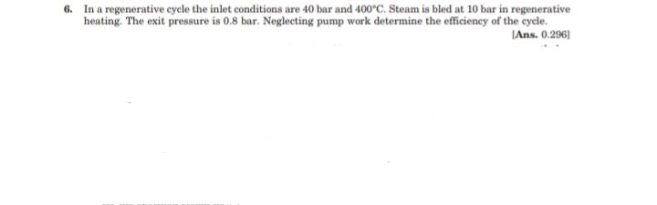 6. In a regenerative cycle the inlet conditions are 40 bar and 400°C. Steam is bled at 10 bar in regenerative
heating. The exit pressure is 0.8 bar. Neglecting pump work determine the efficiency of the cycle.
(Ans. 0.296]
