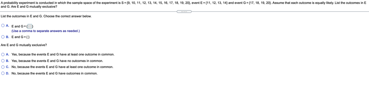 A probability experiment is conducted in which the sample space of the experiment is S= {9, 10, 11, 12, 13, 14, 15, 16, 17, 18, 19, 20}, event E = {11, 12, 13, 14} and event G = {17, 18, 19, 20}. Assume that each outcome is equally likely. List the outcomes in E
and G. Are E and G mutually exclusive?
%3D
List the outcomes in E and G. Choose the correct answer below.
O A. E and G={ }
(Use a comma to separate answers as needed.)
O B. E and G={}
Are E and G mutually exclusive?
O A. Yes, because the events E and G have at least one outcome in common.
O B. Yes, because the events E and G have no outcomes in common.
O C. No, because the events E and G have at least one outcome in common.
O D. No, because the events E and G have outcomes in common.
