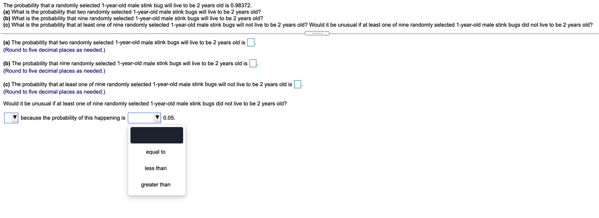 The probability that a randomly selected 1-year-old male stink bug will live to be 2 years old is 0.98372.
(a) What is the probability that two randomly selected 1-year-old male stink bugs will live to be 2 years old?
(b) What is the probability that nine randomly selected 1-year-old male stink bugs will live to be 2 years old?
(c) What is the probability that at least one of nine randomly selected 1-year-old male stink bugs will not live to be 2 years old? Would it be unusual if at least one of nine randomly selected 1-year-old male stink bugs did not live to be 2 years old?
(a) The probability that two randomly selected 1-year-old male stink bugs will live to be 2 years old is
(Round to five decimal places as needed.)
(b) The probability that nine randomly selected 1-year-old male stink bugs will live to be 2 years old is
(Round to five decimal places as needed.)
(c) The probability that at least one of nine randomly selected 1-year-old male stink bugs will not live to be 2 years old is
(Round to five decimal places as needed.)
Would it be unusual if at least one of nine randomly selected 1-year-old male stink bugs did not live to be 2 years old?
because the probability of this happening is
0.05.
equal to
less than
greater than
