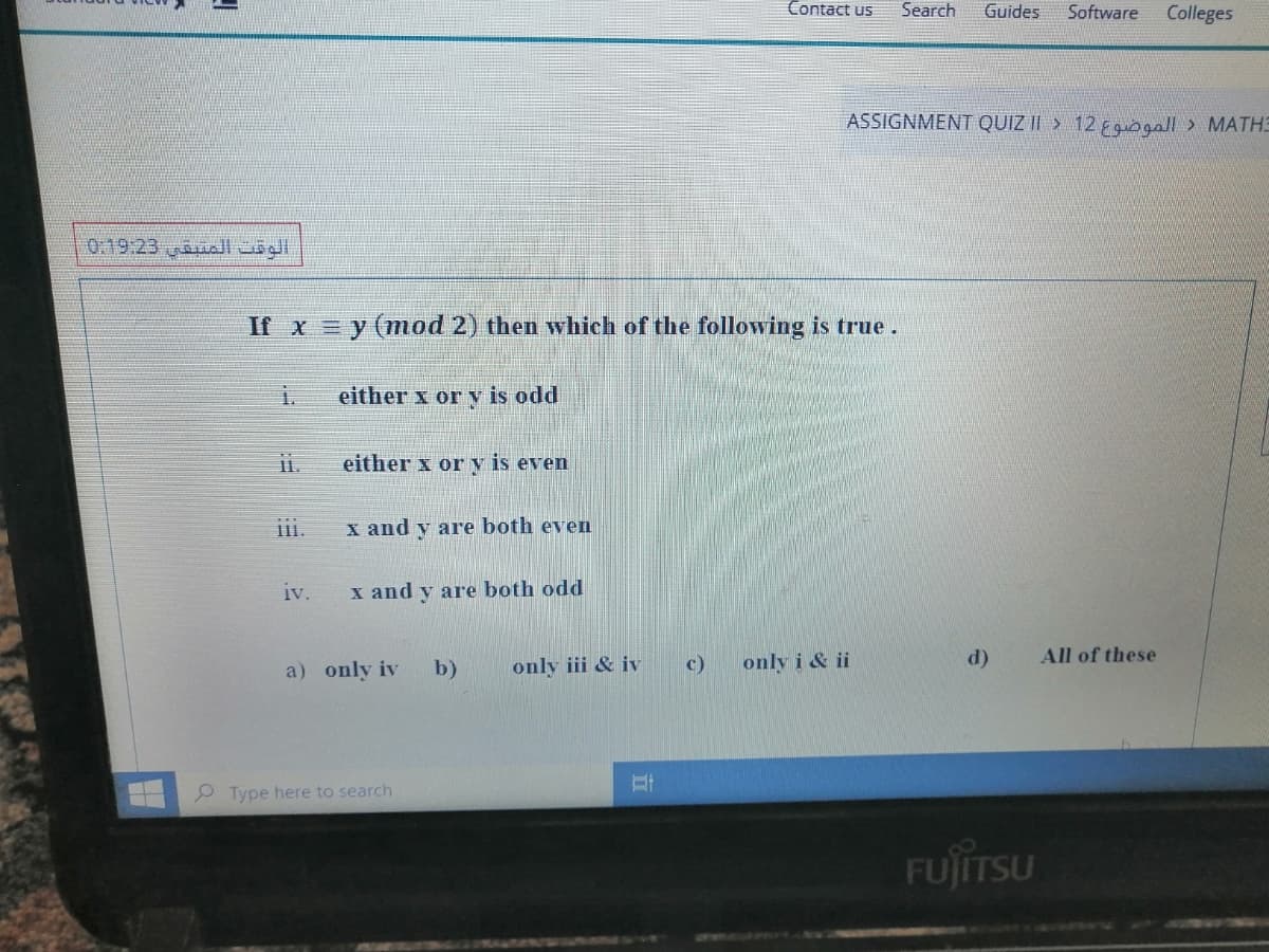 Contact us
Search
Guides
Software
Colleges
ASSIGNMENT QUIZ II > 12 Egogall> MATHE
0.19.23 uall uögl.
If x = y (mod 2) then which of the following is true.
either x or y is odd
either x or y is even
ii.
x and y are both even
iv.
x and y are both odd
a) only iv
b)
only iii & iv
c)
only i & ii
d)
All of these
P Type here to search
FUJITSU
