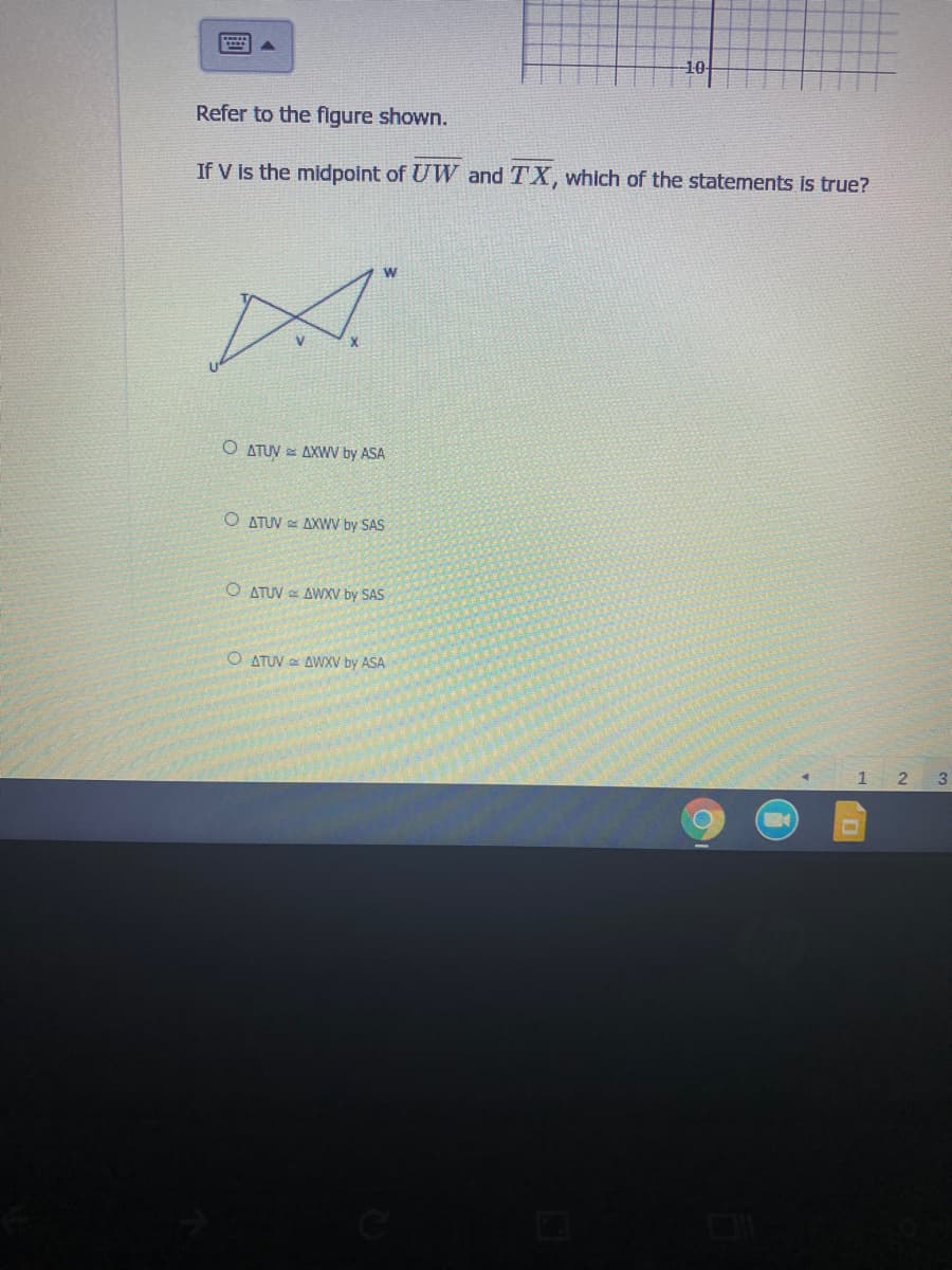 Refer to the flgure shown.
If V is the midpoint of UW and TX, which of the statements is true?
O ATUV = AXWV by ASA
O ATUV = AXWV by SAS
O ATUV e AWXV by SAS
O ATUV AWXV by ASA
1
3
