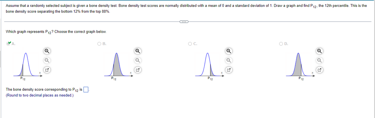 Assume that a randomly selected subject is given a bone density test. Bone density test scores are normally distributed with a mean of 0 and a standard deviation of 1. Draw a graph and find P12, the 12th percentile. This is the
bone density score separating the bottom 12% from the top 88%.
Which graph represents P12? Choose the correct graph below.
P12
The bone density score corresponding to P12 is
(Round to two decimal places as needed.)
O B.
P₁2
✔
C
O C.
P12
O D.
P12