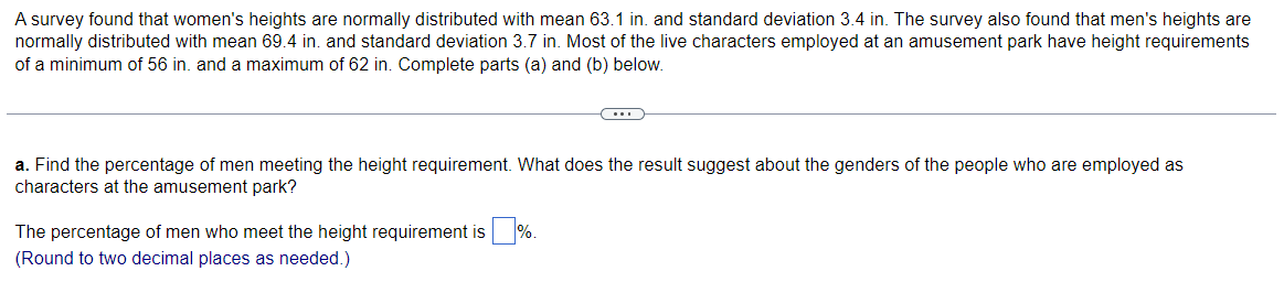 A survey found that women's heights are normally distributed with mean 63.1 in. and standard deviation 3.4 in. The survey also found that men's heights are
normally distributed with mean 69.4 in. and standard deviation 3.7 in. Most of the live characters employed at an amusement park have height requirements
of a minimum of 56 in. and a maximum of 62 in. Complete parts (a) and (b) below.
(...)
a. Find the percentage of men meeting the height requirement. What does the result suggest about the genders of the people who are employed as
characters at the amusement park?
The percentage of men who meet the height requirement is%.
(Round to two decimal places as needed.)