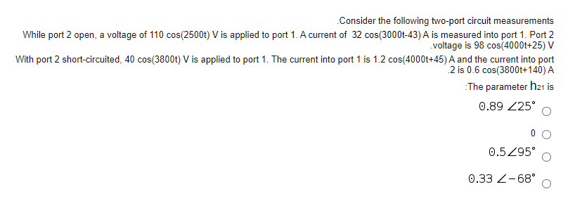 .Consider the following two-port circuit measurements
While port 2 open, a voltage of 110 cos(2500t) V is applied to port 1. A current of 32 cos(3000t-43) A is measured into port 1. Port 2
voltage is 98 cos(4000t+25) V
With port 2 short-circuited, 40 cos(3800t) V is applied to port 1. The current into port 1 is 1.2 cos(4000t+45) A and the current into port
2 is 0.6 cos(3800t+140) A
:The parameter h21 is
0.89 25°
0.5Z95°
0.33 Z-68°
