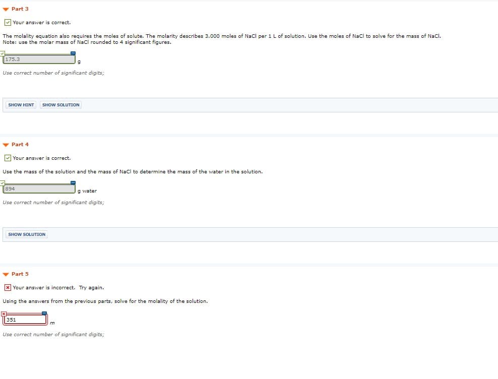 v Part 3
V Your answer is correct.
The molality equation also requires the moles of solute. The molarity describes 3.000 moles of Nacl per 1 L of solution. Use the moles of Nacl to solve for the mass of Nacl.
Note: use the molar mass of Nacl rounded to 4 significant figures.
175.3
Use correct number of significant digits;
SHOW HINT
SHOW SOLUTION
v Part 4
Your answer is correct.
Use the mass of the solution and the mass of Nacl to determine the mass of the water in the solution.
894
g water
Use correct number of significant digits;
SHOW SOLUTION
- Part 5
x Your answer is incorrect. Try again.
Using the answers from the previous parts, solve for the molality of the solution.
351
Use correct number of significant digits;
