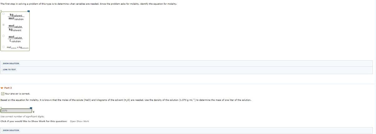 The first step in solving a problem of this type is to determine what variables are needed. Since the problem asks for molality, identify the equation for molality.
kg solvent
mol solution
mol solute
kgsolvent
O molsolute
Lsolution
O mololute x kgsolvent
SHOW SOLUTION
INK ΤOΤΕXT
v Part 2
V Your answer is correct.
Based on the equation for molality, it is known that the moles of the solute (NaCl) and kilograms of the solvent (H20) are needed. Use the density of the solution (1.070 g mL) to determine the mass of one liter of the solution.
1070
Use correct number of significant digits;
Open Show Work
Click if you would like to Show Work for this question:
SHOW SOLUTION
