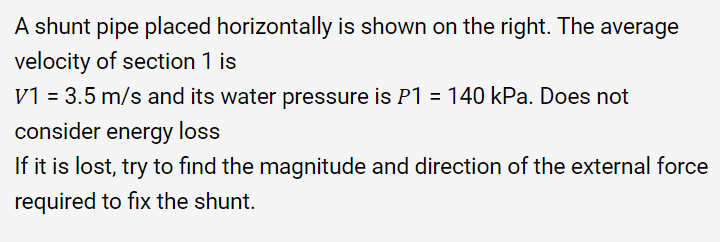 A shunt pipe placed horizontally is shown on the right. The average
velocity of section 1 is
V1 = 3.5 m/s and its water pressure is P1 = 140 kPa. Does not
consider energy loss
If it is lost, try to find the magnitude and direction of the external force
required to fix the shunt.