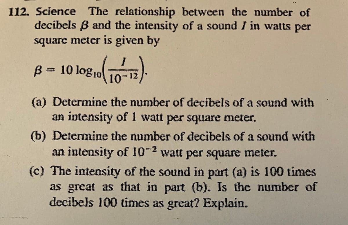 112. Science The relationship between the number of
decibels 3 and the intensity of a sound I in watts per
square meter is given by
10810 (10-12).
B = 10 log
(a) Determine the number of decibels of a sound with
an intensity of 1 watt per square meter.
(b) Determine the number of decibels of a sound with
an intensity of 10-2 watt per square meter.
(c) The intensity of the sound in part (a) is 100 times
as great as that in part (b). Is the number of
decibels 100 times as great? Explain.