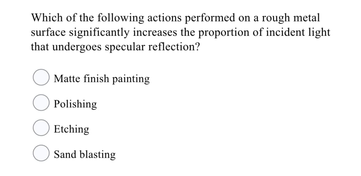 Which of the following actions performed on a rough metal
surface significantly increases the proportion of incident light
that undergoes specular reflection?
Matte finish painting
Polishing
Etching
Sand blasting
