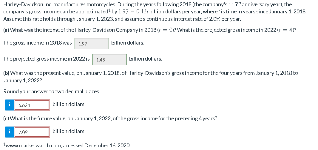 Harley-Davidson Inc. manufactures motorcycles. During the years following 2018 (the company's 115th anniversary year), the
company's gross income can be approximated¹ by 1.97 -0.13 billion dollars per year, wheret is time in years since January 1, 2018.
Assume this rate holds through January 1, 2023, and assume a continuous interest rate of 2.0% per year.
(a) What was the income of the Harley-Davidson Company in 2018 (t = 0)? What is the projected gross income in 2022 (t = 4)?
The gross income in 2018 was 1.97
billion dollars.
The projected gross income in 2022 is 1.45
(b) What was the present value, on January 1, 2018, of Harley-Davidson's gross income for the four years from January 1, 2018 to
January 1, 2022?
Round your answer to two decimal places.
i 6.624
i
billion dollars
(c) What is the future value, on January 1, 2022, of the gross income for the preceding 4 years?
7.09
billion dollars.
billion dollars
1www.marketwatch.com, accessed December 16, 2020.