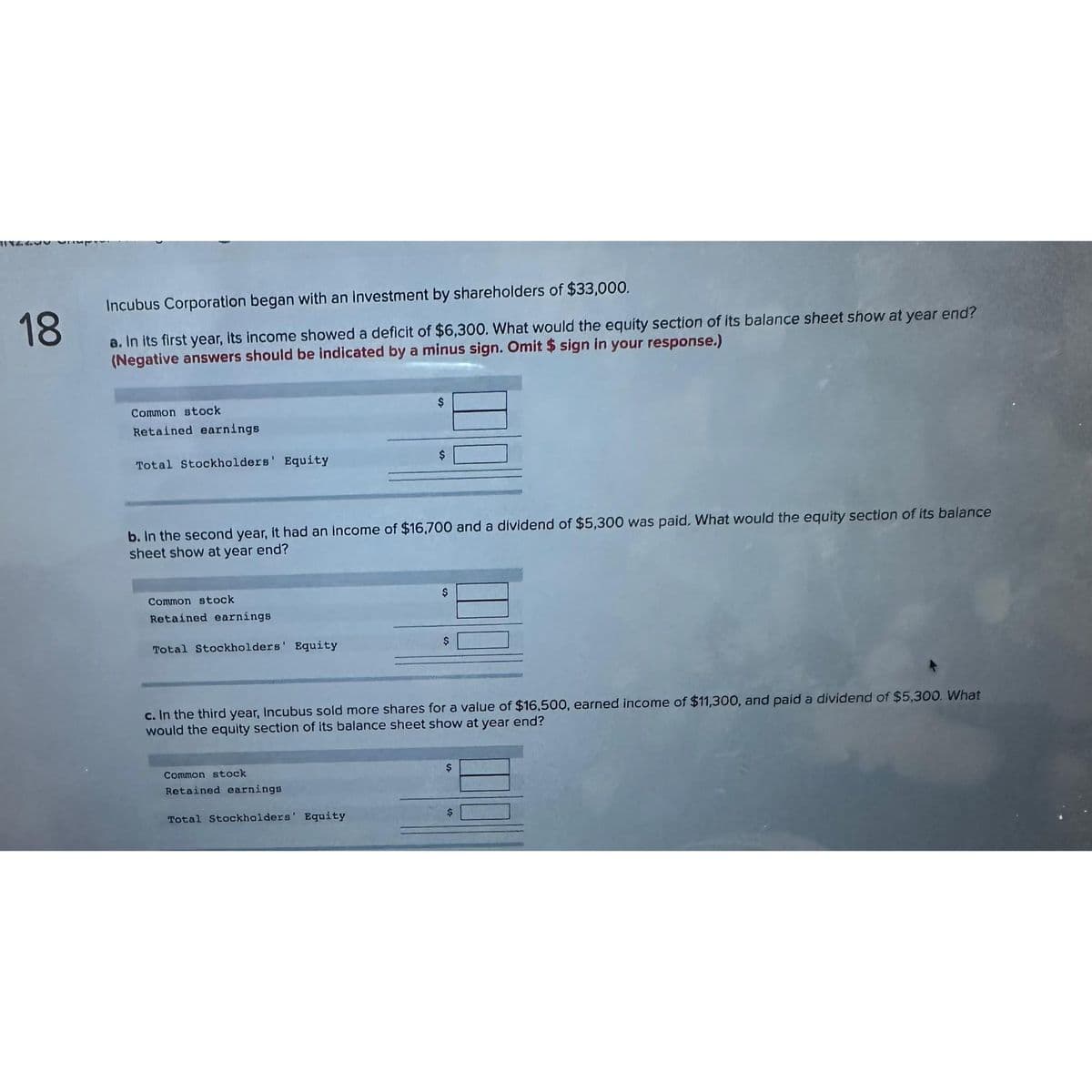 1182
18
Incubus Corporation began with an Investment by shareholders of $33,000.
a. In its first year, its income showed a deficit of $6,300. What would the equity section of its balance sheet show at year end?
(Negative answers should be indicated by a minus sign. Omit $ sign in your response.)
Common stock
Retained earnings
Total Stockholders' Equity
Common stock
Retained earnings
b. In the second year, it had an income of $16,700 and a dividend of $5,300 was paid. What would the equity section of its balance
sheet show at year end?
Total Stockholders' Equity
$
Common stock
Retained earnings
$
Total Stockholders' Equity
$
c. In the third year, Incubus sold more shares for a value of $16,500, earned income of $11,300, and paid a dividend of $5,300. What
would the equity section of its balance sheet show at year end?
$
$
$