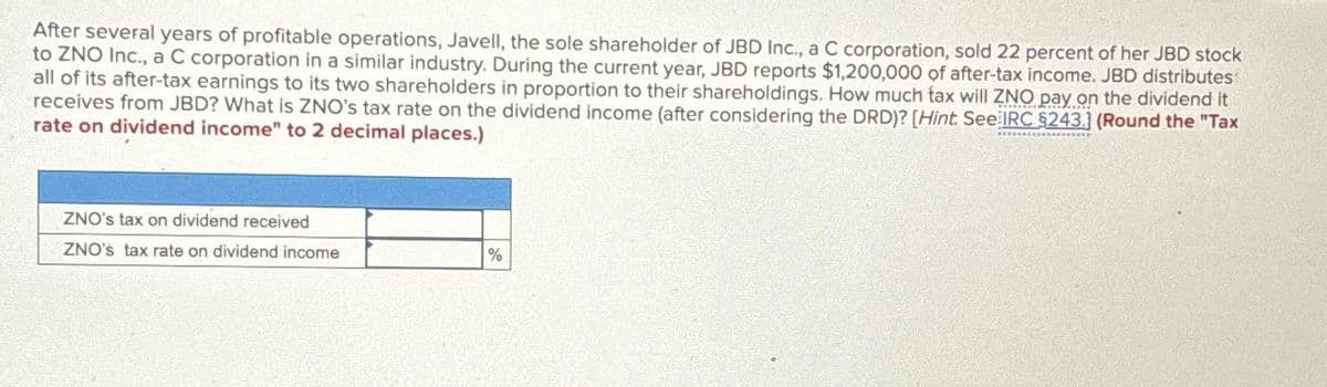 After several years of profitable operations, Javell, the sole shareholder of JBD Inc., a C corporation, sold 22 percent of her JBD stock
to ZNO Inc., a C corporation in a similar industry. During the current year, JBD reports $1,200,000 of after-tax income. JBD distributes
all of its after-tax earnings to its two shareholders in proportion to their shareholdings. How much tax will ZNO pay on the dividend it
receives from JBD? What is ZNO's tax rate on the dividend income (after considering the DRD)? [Hint. See IRC $243.] (Round the "Tax
rate on dividend income" to 2 decimal places.)
ZNO's tax on dividend received
ZNO's tax rate on dividend income
%
www.oboocess