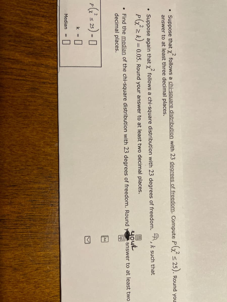 回6画
• Suppose that x follows a chi-square distribution with 23 degrees of freedom. Compute Px < 25). Round you
answer to at least three decimal places.
• Suppose again that x follows a chi-square distribution with 23 degrees of freedom.
k such that
P 2 k) = 0.05. Round your answer to at least two decimal places.
youe
sanswer to at least two
• Find the median of the chi-square distribution with 23 degrees of freedom. Round y
decimal places.
Aa
p(s 2) - 0
%3D
k =
Median
%3D
