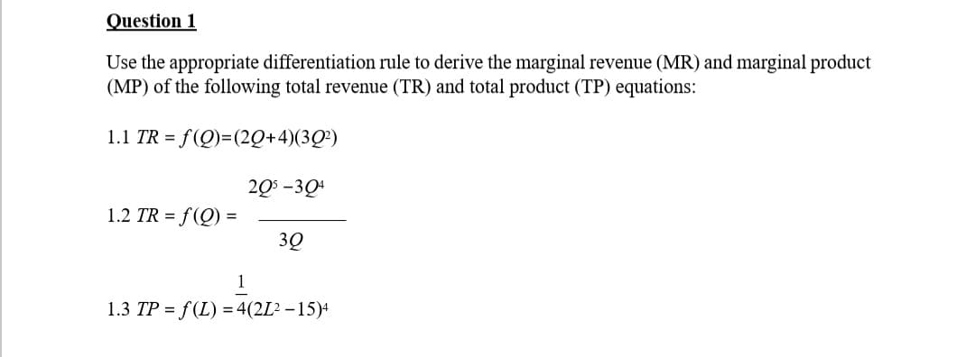 Question 1
Use the appropriate differentiation rule to derive the marginal revenue (MR) and marginal product
(MP) of the following total revenue (TR) and total product (TP) equations:
1.1 TR = f(Q)=(20+4)(302)
205-304
1.2 TR = f(Q) =
3Q
1
1.3 TP = f(L)=4(2Ľ²-15)4