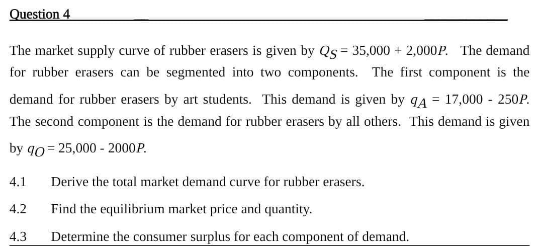 Question 4
=
The market supply curve of rubber erasers is given by QS = 35,000 + 2,000P. The demand
for rubber erasers can be segmented into two components. The first component is the
demand for rubber erasers by art students. This demand is given by ¶A 17,000 - 250P.
The second component is the demand for rubber erasers by all others. This demand is given
by 90 25,000 - 2000P.
4.1 Derive the total market demand curve for rubber erasers.
4.2
Find the equilibrium market price and quantity.
4.3 Determine the consumer surplus for each component of demand.