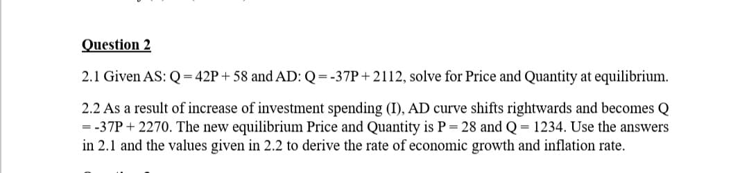 Question 2
2.1 Given AS: Q = 42P+58 and AD: Q=-37P+2112, solve for Price and Quantity at equilibrium.
2.2 As a result of increase of investment spending (I), AD curve shifts rightwards and becomes Q
=-37P+2270. The new equilibrium Price and Quantity is P = 28 and Q = 1234. Use the answers
in 2.1 and the values given in 2.2 to derive the rate of economic growth and inflation rate.