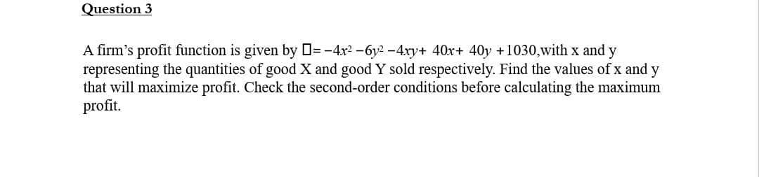 Question 3
A firm's profit function is given by = -4x²-6y²-4xy+ 40x+ 40y +1030,with x and y
representing the quantities of good X and good Y sold respectively. Find the values of x and y
that will maximize profit. Check the second-order conditions before calculating the maximum
profit.