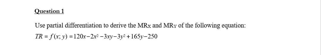 Question 1
Use partial differentiation to derive the MRx and MRY of the following equation:
TR = f(x, y) =120x-2x² -3xy-3y²+165y-250