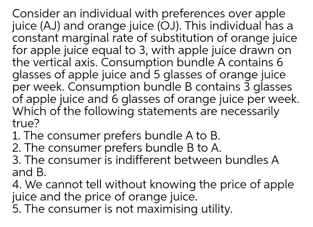 Consider an individual with preferences over apple
juice (AJ) and orange juice (OJ). This individual has a
constant marginal rate of substitution of orange juice
for apple juice equal to 3, with apple juice drawn on
the vertical axis. Consumption bundle A contains 6
glasses of apple juice and 5 glasses of orange juice
per week. Consumption bundle B contains 3 glasses
of apple juice and 6 glasses of orange juice per week.
Which of the following statements are necessarily
true?
1. The consumer prefers bundle A to B.
2. The consumer prefers bundle B to A.
3. The consumer is indifferent between bundles A
and B.
4. We cannot tell without knowing the price of apple
juice and the price of orange juice.
5. The consumer is not maximising utility.
